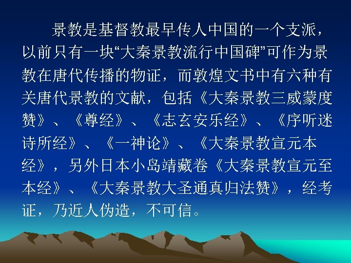 景教是基督教最早传人中国的一个支派， 以前只有一块“大秦景教流行中国碑”可作为景 教在唐代传播的物证，而敦煌文书中有六种有 关唐代景教的文献，包括《大秦景教三威蒙度 赞》、《尊经》、《志玄安乐经》、《序听迷 诗所经》、《一神论》、《大秦景教宣元本 经》，另外日本小岛靖藏卷《大秦景教宣元至 本经》、《大秦景教大圣通真归法赞》，经考 证，乃近人伪造，不可信。 