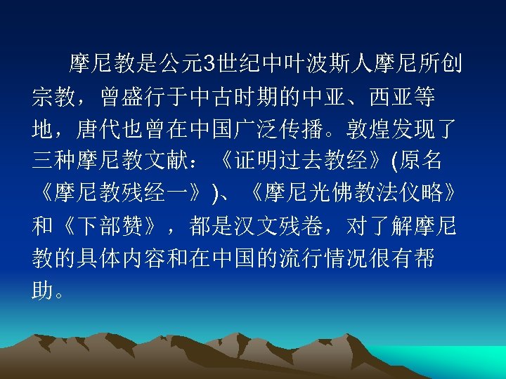 摩尼教是公元3世纪中叶波斯人摩尼所创 宗教，曾盛行于中古时期的中亚、西亚等 地，唐代也曾在中国广泛传播。敦煌发现了 三种摩尼教文献：《证明过去教经》(原名 《摩尼教残经一》)、《摩尼光佛教法仪略》 和《下部赞》，都是汉文残卷，对了解摩尼 教的具体内容和在中国的流行情况很有帮 助。 