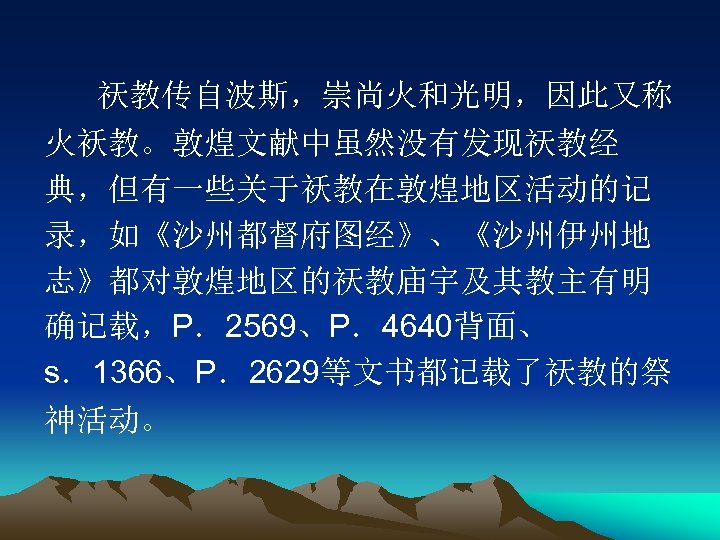 祆教传自波斯，崇尚火和光明，因此又称 火袄教。敦煌文献中虽然没有发现祆教经 典，但有一些关于袄教在敦煌地区活动的记 录，如《沙州都督府图经》、《沙州伊州地 志》都对敦煌地区的祆教庙宇及其教主有明 确记载，P．2569、P．4640背面、 s．1366、P．2629等文书都记载了祆教的祭 神活动。 