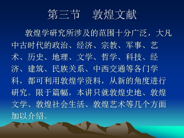 第三节 敦煌文献 敦煌学研究所涉及的范围十分广泛，大凡 中古时代的政治、经济、宗教、军事、艺 术、历史、地理、文学、哲学、科技、经 济、建筑、民族关系、中西交通等各门学 科，都可利用敦煌学资料，从新的角度进行 研究。限于篇幅，本讲只就敦煌史地、敦煌 文学、敦煌社会生活、敦煌艺术等几个方面 加以介绍。 