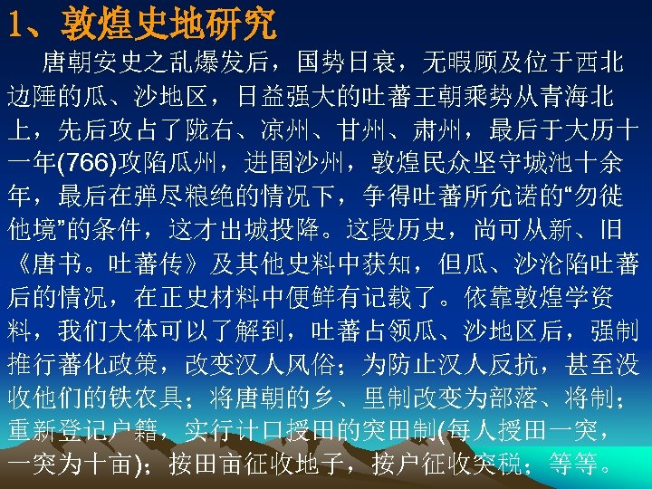 1、敦煌史地研究 唐朝安史之乱爆发后，国势日衰，无暇顾及位于西北 边陲的瓜、沙地区，日益强大的吐蕃王朝乘势从青海北 上，先后攻占了陇右、凉州、甘州、肃州，最后于大历十 一年(766)攻陷瓜州，进围沙州，敦煌民众坚守城池十余 年，最后在弹尽粮绝的情况下，争得吐蕃所允诺的“勿徙 他境”的条件，这才出城投降。这段历史，尚可从新、旧 《唐书。吐蕃传》及其他史料中获知，但瓜、沙沦陷吐蕃 后的情况，在正史材料中便鲜有记载了。依靠敦煌学资 料，我们大体可以了解到，吐蕃占领瓜、沙地区后，强制 推行蕃化政策，改变汉人风俗；为防止汉人反抗，甚至没 收他们的铁农具；将唐朝的乡、里制改变为部落、将制； 重新登记户籍，实行计口授田的突田制(每人授田一突， 一突为十亩)；按田亩征收地子，按户征收突税；等等。