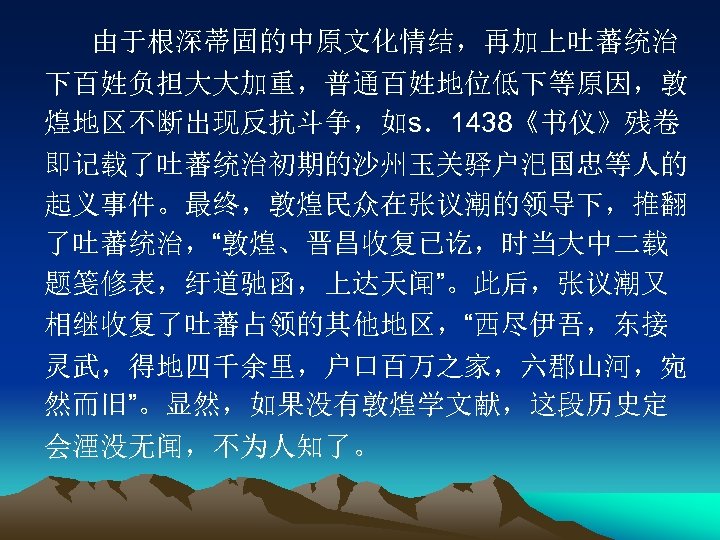 由于根深蒂固的中原文化情结，再加上吐蕃统治 下百姓负担大大加重，普通百姓地位低下等原因，敦 煌地区不断出现反抗斗争，如s．1438《书仪》残卷 即记载了吐蕃统治初期的沙州玉关驿户汜国忠等人的 起义事件。最终，敦煌民众在张议潮的领导下，推翻 了吐蕃统治，“敦煌、晋昌收复已讫，时当大中二载 题笺修表，纡道驰函，上达天闻”。此后，张议潮又 相继收复了吐蕃占领的其他地区，“西尽伊吾，东接 灵武，得地四千余里，户口百万之家，六郡山河，宛 然而旧”。显然，如果没有敦煌学文献，这段历史定 会湮没无闻，不为人知了。 