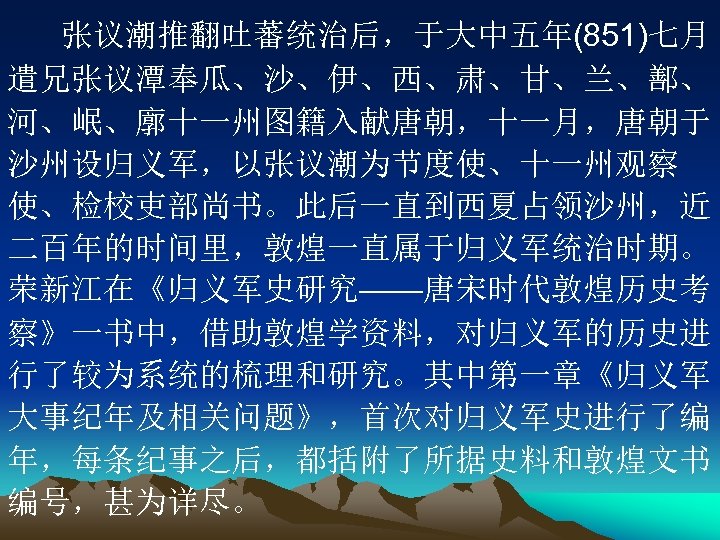 张议潮推翻吐蕃统治后，于大中五年(851)七月 遣兄张议潭奉瓜、沙、伊、西、肃、甘、兰、鄯、 河、岷、廓十一州图籍入献唐朝，十一月，唐朝于 沙州设归义军，以张议潮为节度使、十一州观察 使、检校吏部尚书。此后一直到西夏占领沙州，近 二百年的时间里，敦煌一直属于归义军统治时期。 荣新江在《归义军史研究——唐宋时代敦煌历史考 察》一书中，借助敦煌学资料，对归义军的历史进 行了较为系统的梳理和研究。其中第一章《归义军 大事纪年及相关问题》，首次对归义军史进行了编 年，每条纪事之后，都括附了所据史料和敦煌文书 编号，甚为详尽。 