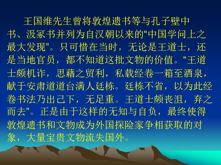 王国维先生曾将敦煌遗书等与孔子壁中 书、汲冢书并列为自汉朝以来的“中国学问上之 最大发现”。只可惜在当时，无论是王道士，还 是当地官员，都不知道这批文物的价值。“王道 士颇机诈，思藉之贸利，私载经卷一箱至酒泉， 献于安肃道道台满人廷栋。廷栋不省，以为此经 卷书法乃出己下，无足重。王道士颇丧沮，弃之 而去”。正是由于这样的无知与自负，最终使得 敦煌遗书和文物成为外国探险家争相获取的对 象，大量宝贵文物流失国外。 