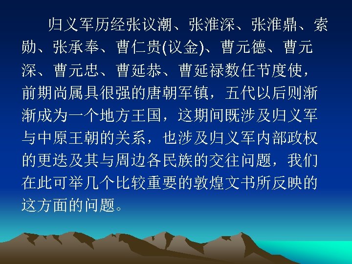 归义军历经张议潮、张淮深、张淮鼎、索 勋、张承奉、曹仁贵(议金)、曹元德、曹元 深、曹元忠、曹延恭、曹延禄数任节度使， 前期尚属具很强的唐朝军镇，五代以后则渐 渐成为一个地方王国，这期间既涉及归义军 与中原王朝的关系，也涉及归义军内部政权 的更迭及其与周边各民族的交往问题，我们 在此可举几个比较重要的敦煌文书所反映的 这方面的问题。 