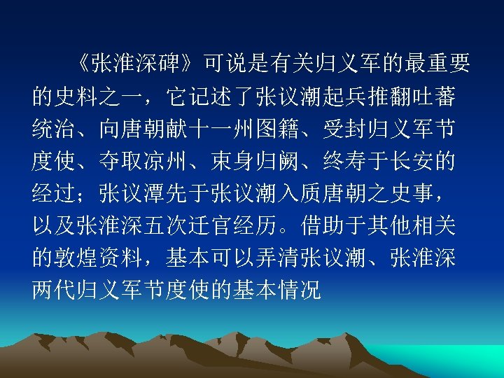 《张淮深碑》可说是有关归义军的最重要 的史料之一，它记述了张议潮起兵推翻吐蕃 统治、向唐朝献十一州图籍、受封归义军节 度使、夺取凉州、束身归阙、终寿于长安的 经过；张议潭先于张议潮入质唐朝之史事， 以及张淮深五次迁官经历。借助于其他相关 的敦煌资料，基本可以弄清张议潮、张淮深 两代归义军节度使的基本情况 