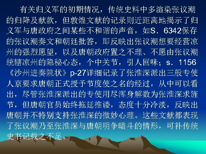 有关归义军的初期情况，传统史料中多渲染张议潮 的归降及献款，但敦煌文献的记录则近距离地揭示了归 义军与唐政府之间某些不和谐的声音，如S．6342保存 的张议潮奏文和朝廷批答，即反映出张议潮想要经营凉 州的强烈愿望，以及唐朝政府置之不理、不愿由张议潮 统辖凉州的隐秘心态，个中关节，引人回味；s．1156 《沙州进奏院状》p-27详细记录了张淮深派出三般专使 人京要求唐朝正式授予节度使之名的经过，从中可以看 出，尽管张淮深派出的专使用尽浑身解数为张淮深求旌 节，但唐朝官员始终拖延推诿，态度十分冷淡，反映出 唐朝并不特别支持张淮深的微妙心理。这些文献都表现 了张议潮乃至张淮深与唐朝明争暗斗的情形，可补传统 史书记载之不足。 