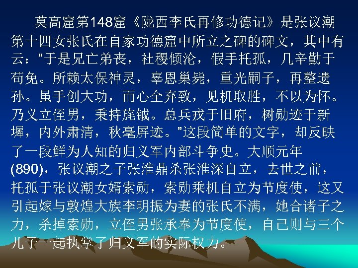 莫高窟第 148窟《陇西李氏再修功德记》是张议潮 第十四女张氏在自家功德窟中所立之碑的碑文，其中有 云：“于是兄亡弟丧，社稷倾沦，假手托孤，几辛勤于 苟免。所赖太保神灵，辜恩巢毙，重光嗣子，再整遗 孙。虽手创大功，而心全弃致，见机取胜，不以为怀。 乃义立侄男，秉持旄钺。总兵戎于旧府，树勋迹于新 墀，内外肃清，秋毫屏迹。”这段简单的文字，却反映 了一段鲜为人知的归义军内部斗争史。大顺元年 (890)，张议潮之子张淮鼎杀张淮深自立，去世之前， 托孤于张议潮女婿索勋，索勋乘机自立为节度使，这又 引起嫁与敦煌大族李明振为妻的张氏不满，她合诸子之 力，杀掉索勋，立侄男张承奉为节度使，自己则与三个 儿子一起执掌了归义军的实际权力。