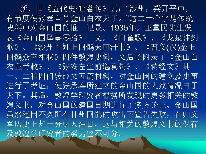 新、旧《五代史·吐蕃传》云：“沙州，梁开平中， 有节度使张奉自号金山白衣天子。”这二十个字是传统 史料中对金山国的惟一记录。1935年，王重民先生发 表《金山国坠事零拾》一文，《白雀歌》、《龙泉神剑 歌》、《沙州百姓上回鹘天可汗书》、《曹义(议)金上 回鹘众宰相状》四件敦煌史料，文后还附录了《金山白 衣皇帝敕》、《张安左生前邈真赞》、《转经文》其 一、二和四门转经文五篇材料，对金山国的建立及史事 进行了考证，使张承奉所建立的金山国的大致情况白于 天下。其后，敦煌学研究者根据所发现的更多相关的敦 煌文书，对金山国的建国日期进行了多方论证。金山国 虽然建国不久即在甘州回鹘的攻击下宣告失败，在归义 军历史上却十分引人注目，这与相关的敦煌文书的保存 及敦煌学研究者的努力密不可分。