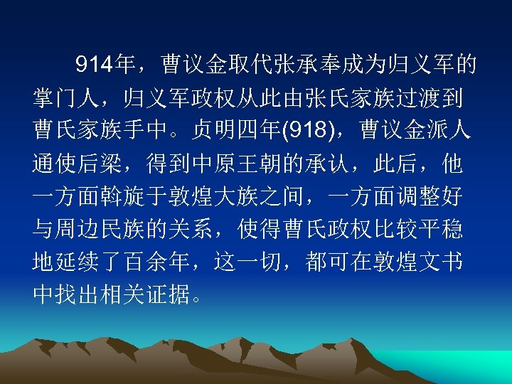 914年，曹议金取代张承奉成为归义军的 掌门人，归义军政权从此由张氏家族过渡到 曹氏家族手中。贞明四年(918)，曹议金派人 通使后梁，得到中原王朝的承认，此后，他 一方面斡旋于敦煌大族之间，一方面调整好 与周边民族的关系，使得曹氏政权比较平稳 地延续了百余年，这一切，都可在敦煌文书 中找出相关证据。 