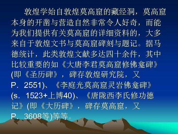 敦煌学始自敦煌莫高窟的藏经洞，莫高窟 本身的开凿与营造自然非常令人好奇，而能 为我们提供有关莫高窟的详细资料的，大多 来自于敦煌文书与莫高窟碑刻与题记。据马 德统计，此类敦煌文献多达四十余件，其中 比较重要的如《大唐李君莫高窟修佛龛碑》 (即《圣历碑》，碑存敦煌研究院，又 P．2551)、《李庭光莫高窟灵岩佛龛碑》 (s．1523+上博 40)、《唐陇西李氏修功德 记》(即《大历碑》，碑存莫高窟，又 P．3608等)等等。 