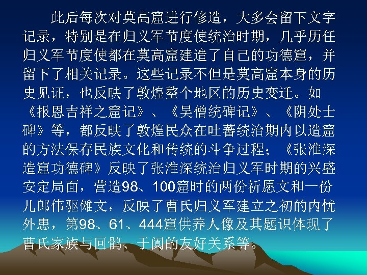 　　此后每次对莫高窟进行修造，大多会留下文字 记录，特别是在归义军节度使统治时期，几乎历任 归义军节度使都在莫高窟建造了自己的功德窟，并 留下了相关记录。这些记录不但是莫高窟本身的历 史见证，也反映了敦煌整个地区的历史变迁。如 《报恩吉祥之窟记》、《吴僧统碑记》、《阴处士 碑》等，都反映了敦煌民众在吐蕃统治期内以造窟 的方法保存民族文化和传统的斗争过程；《张淮深 造窟功德碑》反映了张淮深统治归义军时期的兴盛 安定局面，营造 98、100窟时的两份祈愿文和一份 儿郎伟驱傩文，反映了曹氏归义军建立之初的内忧 外患，第 98、61、444窟供养人像及其题识体现了