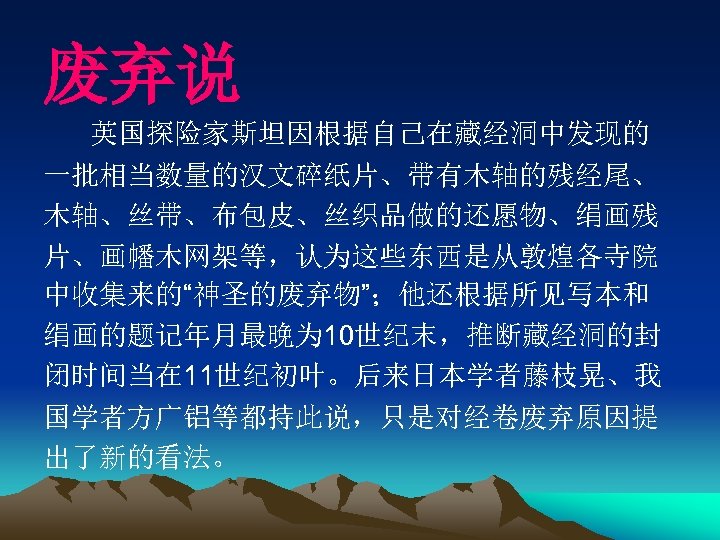 废弃说 英国探险家斯坦因根据自己在藏经洞中发现的 一批相当数量的汉文碎纸片、带有木轴的残经尾、 木轴、丝带、布包皮、丝织品做的还愿物、绢画残 片、画幡木网架等，认为这些东西是从敦煌各寺院 中收集来的“神圣的废弃物”；他还根据所见写本和 绢画的题记年月最晚为 10世纪末，推断藏经洞的封 闭时间当在 11世纪初叶。后来日本学者藤枝晃、我 国学者方广铝等都持此说，只是对经卷废弃原因提 出了新的看法。 