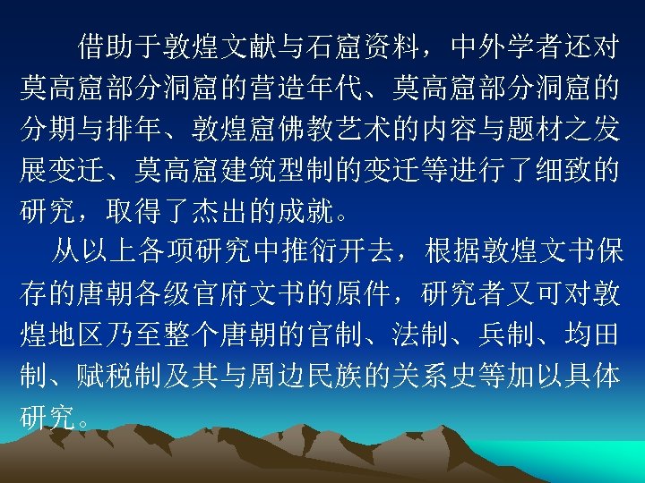 　　借助于敦煌文献与石窟资料，中外学者还对 莫高窟部分洞窟的营造年代、莫高窟部分洞窟的 分期与排年、敦煌窟佛教艺术的内容与题材之发 展变迁、莫高窟建筑型制的变迁等进行了细致的 研究，取得了杰出的成就。 从以上各项研究中推衍开去，根据敦煌文书保 存的唐朝各级官府文书的原件，研究者又可对敦 煌地区乃至整个唐朝的官制、法制、兵制、均田 制、赋税制及其与周边民族的关系史等加以具体 研究。 