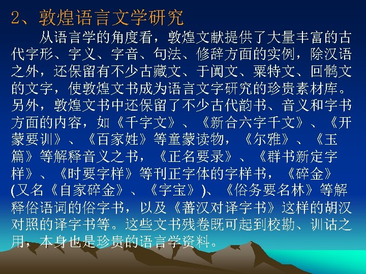 2、敦煌语言文学研究 　　从语言学的角度看，敦煌文献提供了大量丰富的古 代字形、字义、字音、句法、修辞方面的实例，除汉语 之外，还保留有不少古藏文、于阗文、粟特文、回鹘文 的文字，使敦煌文书成为语言文字研究的珍贵素材库。 另外，敦煌文书中还保留了不少古代韵书、音义和字书 方面的内容，如《千字文》、《新合六字千文》、《开 蒙要训》、《百家姓》等童蒙读物，《尔雅》、《玉 篇》等解释音义之书，《正名要录》、《群书新定字 样》、《时要字样》等刊正字体的字样书，《碎金》 (又名《自家碎金》、《字宝》)、《俗务要名林》等解 释俗语词的俗字书，以及《蕃汉对译字书》这样的胡汉 对照的译字书等。这些文书残卷既可起到校勘、训诂之 用，本身也是珍贵的语言学资料。