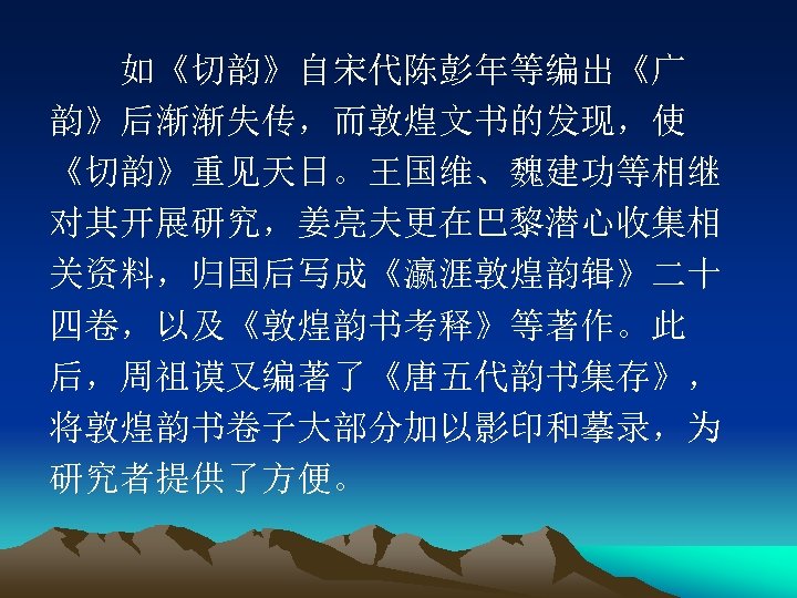 　　如《切韵》自宋代陈彭年等编出《广 韵》后渐渐失传，而敦煌文书的发现，使 《切韵》重见天日。王国维、魏建功等相继 对其开展研究，姜亮夫更在巴黎潜心收集相 关资料，归国后写成《瀛涯敦煌韵辑》二十 四卷，以及《敦煌韵书考释》等著作。此 后，周祖谟又编著了《唐五代韵书集存》， 将敦煌韵书卷子大部分加以影印和摹录，为 研究者提供了方便。 