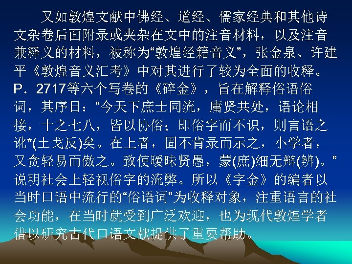 　　又如敦煌文献中佛经、道经、儒家经典和其他诗 文杂卷后面附录或夹杂在文中的注音材料，以及注音 兼释义的材料，被称为“敦煌经籍音义”，张金泉、许建 平《敦煌音义汇考》中对其进行了较为全面的收释。 P．2717等六个写卷的《碎金》，旨在解释俗语俗 词，其序日：“今天下庶士同流，庸贤共处，语论相 接，十之七八，皆以协俗；即俗字而不识，则言语之 讹*(土戈反)矣。在上者，固不肯录而示之，小学者， 又贪轻易而傲之。致使暧昧贤愚，蒙(庶)细无辩(辨)。” 说明社会上轻视俗字的流弊。所以《字金》的编者以 当时口语中流行的“俗语词”为收释对象，注重语言的社 会功能，在当时就受到广泛欢迎，也为现代敦煌学者 借以研究古代口语文献提供了重要帮助。 