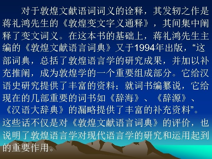 　　对于敦煌文献语词词义的诠释，其发轫之作是 蒋礼鸿先生的《敦煌变文字义通释》，其间集中阐 释了变文词义。在这本书的基础上，蒋礼鸿先生主 编的《敦煌文献语言词典》又于1994年出版，“这 部词典，总括了敦煌语言学的研究成果，并加以补 充推阐，成为敦煌学的一个重要组成部分。它给汉 语史研究提供了丰富的资料；就词书编纂说，它给 现在的几部重要的词书如《辞海》、《辞源》、 《汉语大辞典》的漏略提供了丰富的补充资料”。 这些话不仅是对《敦煌文献语言词典》的评价，也 说明了敦煌语言学对现代语言学的研究和运用起到 的重要作用。 