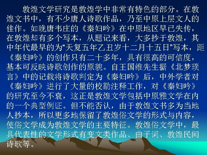 　　敦煌文学研究是敦煌学中非常有特色的部分。在敦 煌文书中，有不少唐人诗歌作品，乃至中原上层文人的 佳作。如晚唐韦庄的《秦妇吟》在中原地区早已失传， 在敦煌却有多个写本，从题记来看，大多抄于敦煌，其 中年代最早的为“天复五年乙丑岁十二月十五日”写本，距 《秦妇吟》的创作只有二十多年，具有很高的可信度， 基本可反映诗歌创作的原貌。自王国维先生据《北梦琐 言》中的记载将诗歌判定为《秦妇吟》后，中外学者对 《秦妇吟》进行了大量的校勘注释 作，对《秦妇吟》 的研究至今不衰，这正是敦煌文学包括中原雅文学在内 的一个典型例证。但不能否认，由于敦煌文书多为当地 人抄本，所以更多地保留了敦煌俗文学的形式与内容， 使俗文学成为敦煌文学的主要特征。敦煌俗文学中，最