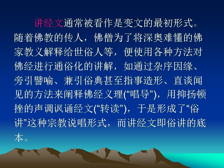 　　讲经文通常被看作是变文的最初形式。 随着佛教的传人，佛僧为了将深奥难懂的佛 家教义解释给世俗人等，便使用各种方法对 佛经进行通俗化的讲解，如通过杂序因缘、 旁引譬喻、兼引俗典甚至指事造形、直谈闻 见的方法来阐释佛经义理(“唱导”)，用抑扬顿 挫的声调讽诵经文(“转读”)，于是形成了“俗 讲”这种宗教说唱形式，而讲经文即俗讲的底 本。 