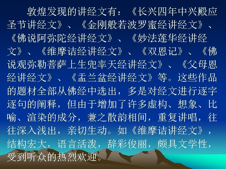 　　敦煌发现的讲经文有：《长兴四年中兴殿应 圣节讲经文》、《金刚般若波罗蜜经讲经文》、 《佛说阿弥陀经讲经文》、《妙法莲华经讲经 文》、《维摩诘经讲经文》、《双恩记》、《佛 说观弥勒菩萨上生兜率天经讲经文》、《父母恩 经讲经文》、《盂兰盆经讲经文》等。这些作品 的题材全部从佛经中选出，多是对经文进行逐字 逐句的阐释，但由于增加了许多虚构、想象、比 喻、渲染的成分，兼之散韵相间，重复讲唱，往 往深入浅出，亲切生动。如《维摩诘讲经文》， 结构宏大，语言活泼，辞彩俊丽，颇具文学性， 受到听众的热烈欢迎。 