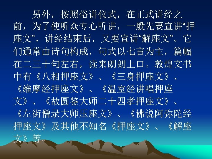 　　另外，按照俗讲仪式，在正式讲经之 前，为了使听众专心听讲，一般先要宣讲“押 座文”，讲经结束后，又要宣讲“解座文”。它 们通常由诗句构成，句式以七言为主，篇幅 在二三十句左右，读来朗朗上口。敦煌文书 中有《八相押座文》、《三身押座文》、 《维摩经押座文》、《温室经讲唱押座 文》、《故圆鉴大师二十四孝押座文》、 《左街僧录大师压座文》、《佛说阿弥陀经 押座文》及其他不知名《押座文》、《解座 文》等。 