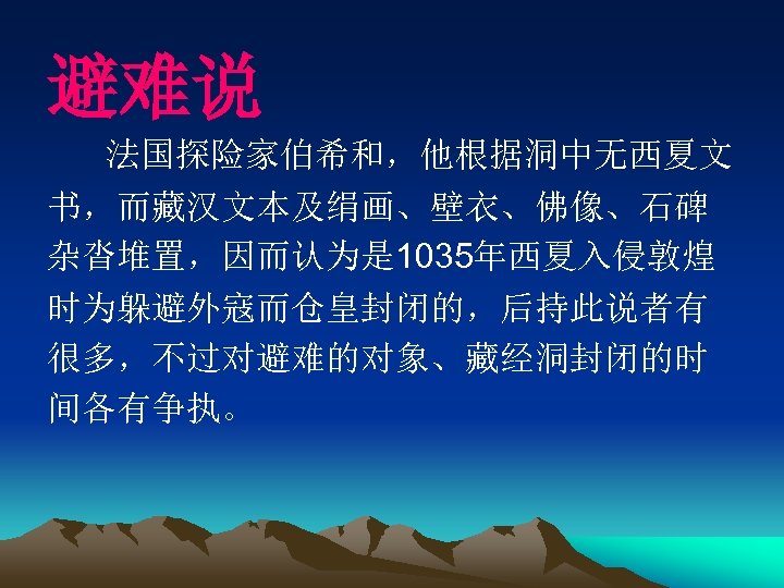 避难说 法国探险家伯希和，他根据洞中无西夏文 书，而藏汉文本及绢画、壁衣、佛像、石碑 杂沓堆置，因而认为是 1035年西夏入侵敦煌 时为躲避外寇而仓皇封闭的，后持此说者有 很多，不过对避难的对象、藏经洞封闭的时 间各有争执。 