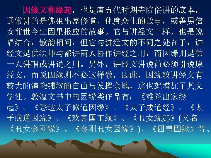 　　因缘又称缘起，也是唐五代时期寺院俗讲的底本， 通常讲的是佛祖出家修道、化度众生的故事，或善男信 女前世今生因果报应的故事。它与讲经文一样，也是说 唱结合，散韵相问，但它与讲经文的不同之处在于，讲 经文是供法师与都讲两人协作讲经之用，而因缘则是供 一人讲唱或讲说之用。另外，讲经文讲说前必须引说原 经文，而说因缘则不必这样做，因此，因缘较讲经文有 较大的渲染铺叙的自由与发挥余地，这也就增加了其文 学性。敦煌文书中的因缘类作品有：《难陀出家缘 起》、《悉达太子修道因缘》、《太子成道经》、《太 子成道因缘》、《欢喜国王缘》、《丑女缘起》(又名 《丑女金刚缘》、《金刚丑女因缘》)、《四兽因缘》等。 