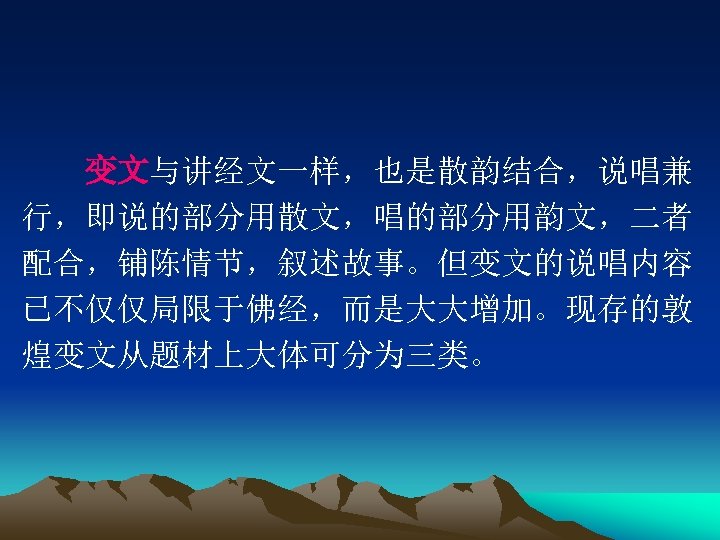 　　变文与讲经文一样，也是散韵结合，说唱兼 行，即说的部分用散文，唱的部分用韵文，二者 配合，铺陈情节，叙述故事。但变文的说唱内容 已不仅仅局限于佛经，而是大大增加。现存的敦 煌变文从题材上大体可分为三类。 