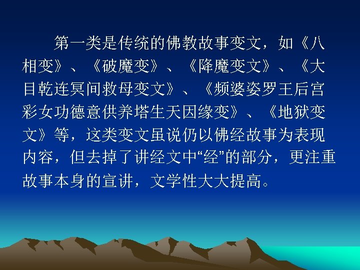 　　第一类是传统的佛教故事变文，如《八 相变》、《破魔变》、《降魔变文》、《大 目乾连冥间救母变文》、《频婆姿罗王后宫 彩女功德意供养塔生天因缘变》、《地狱变 文》等，这类变文虽说仍以佛经故事为表现 内容，但去掉了讲经文中“经”的部分，更注重 故事本身的宣讲，文学性大大提高。 