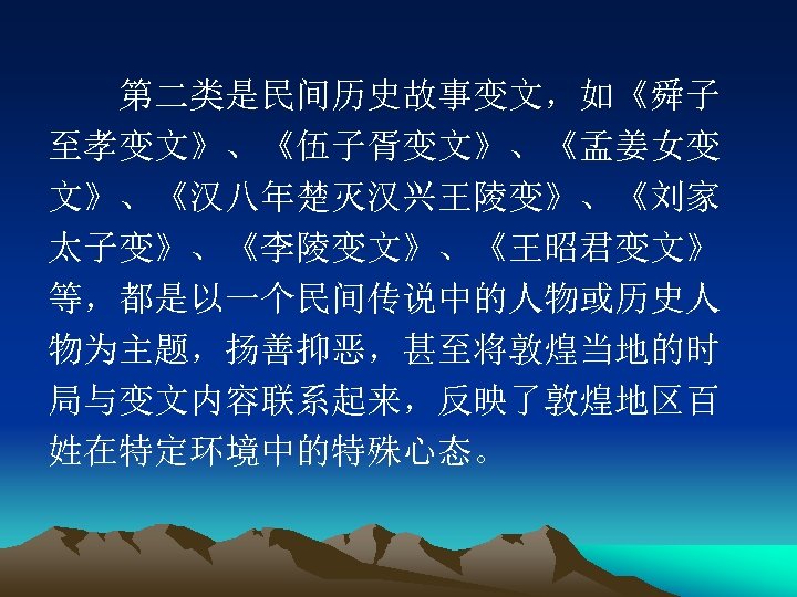 　　第二类是民间历史故事变文，如《舜子 至孝变文》、《伍子胥变文》、《孟姜女变 文》、《汉八年楚灭汉兴王陵变》、《刘家 太子变》、《李陵变文》、《王昭君变文》 等，都是以一个民间传说中的人物或历史人 物为主题，扬善抑恶，甚至将敦煌当地的时 局与变文内容联系起来，反映了敦煌地区百 姓在特定环境中的特殊心态。 