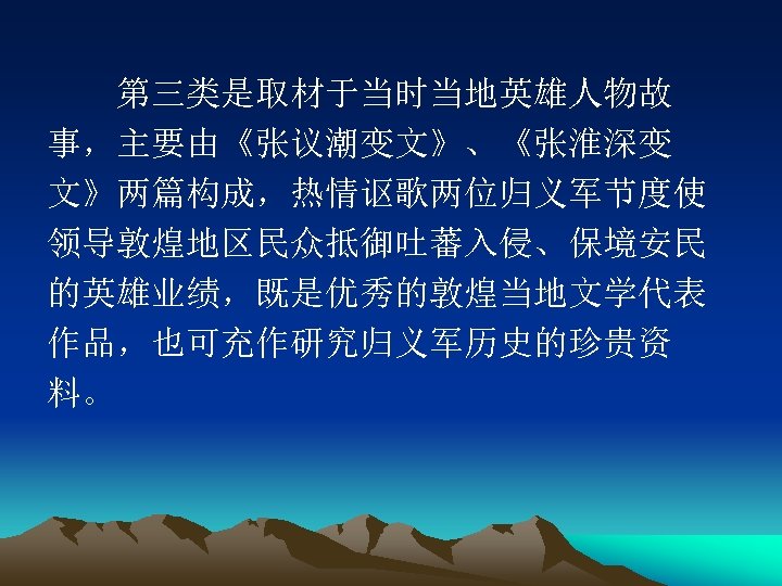 　　第三类是取材于当时当地英雄人物故 事，主要由《张议潮变文》、《张淮深变 文》两篇构成，热情讴歌两位归义军节度使 领导敦煌地区民众抵御吐蕃入侵、保境安民 的英雄业绩，既是优秀的敦煌当地文学代表 作品，也可充作研究归义军历史的珍贵资 料。 