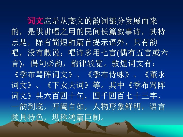 　　词文应是从变文的韵词部分发展而来 的，是供讲唱之用的民间长篇叙事诗，其特 点是，除有简短的篇首提示语外，只有韵 唱，没有散说；唱诗多用七言(偶有五言或六 言)，偶句必韵，韵律较宽。敦煌词文有： 《季布骂阵词文》、《季布诗咏》、《董永 词文》、《下女夫词》等。其中《季布骂阵 词文》共六百四十句，四千四百七十三字， 一韵到底，开阖自如，人物形象鲜明，语言 颇具特色，堪称鸿篇巨制。 