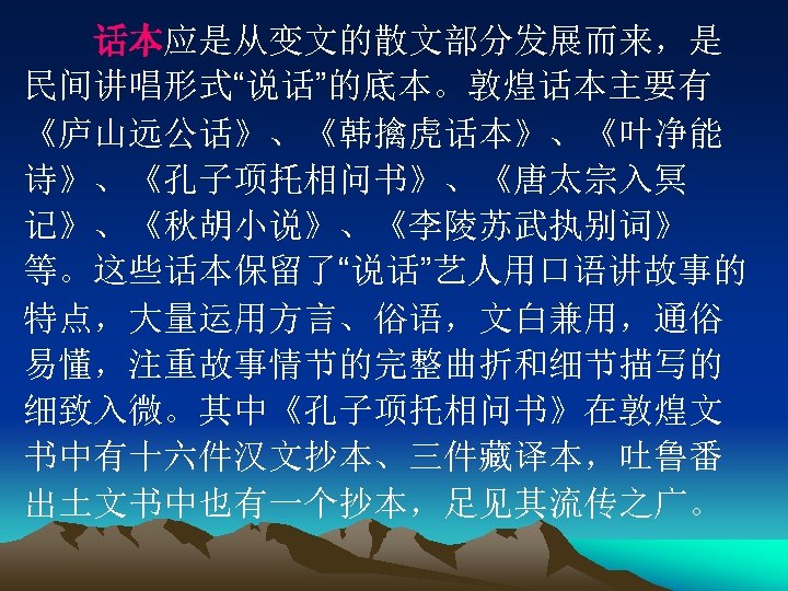 　　话本应是从变文的散文部分发展而来，是 民间讲唱形式“说话”的底本。敦煌话本主要有 《庐山远公话》、《韩擒虎话本》、《叶净能 诗》、《孔子项托相问书》、《唐太宗入冥 记》、《秋胡小说》、《李陵苏武执别词》 等。这些话本保留了“说话”艺人用口语讲故事的 特点，大量运用方言、俗语，文白兼用，通俗 易懂，注重故事情节的完整曲折和细节描写的 细致入微。其中《孔子项托相问书》在敦煌文 书中有十六件汉文抄本、三件藏译本，吐鲁番 出土文书中也有一个抄本，足见其流传之广。 