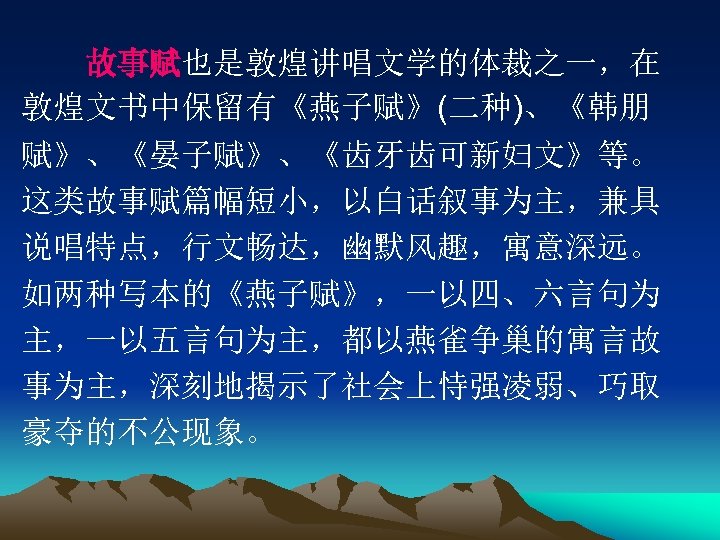 　　故事赋也是敦煌讲唱文学的体裁之一，在 敦煌文书中保留有《燕子赋》(二种)、《韩朋 赋》、《晏子赋》、《齿牙齿可新妇文》等。 这类故事赋篇幅短小，以白话叙事为主，兼具 说唱特点，行文畅达，幽默风趣，寓意深远。 如两种写本的《燕子赋》，一以四、六言句为 主，一以五言句为主，都以燕雀争巢的寓言故 事为主，深刻地揭示了社会上恃强凌弱、巧取 豪夺的不公现象。 