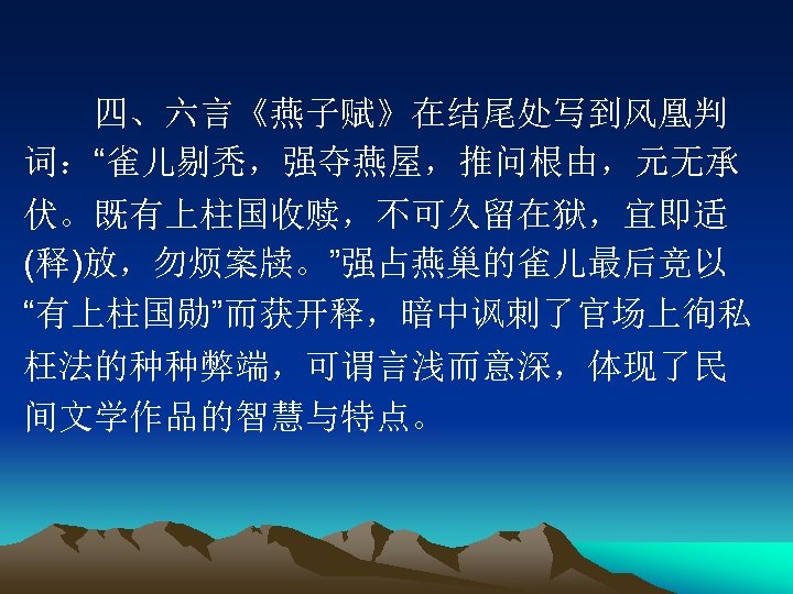 　　四、六言《燕子赋》在结尾处写到风凰判 词：“雀儿剔秃，强夺燕屋，推问根由，元无承 伏。既有上柱国收赎，不可久留在狱，宜即适 (释)放，勿烦案牍。”强占燕巢的雀儿最后竞以 “有上柱国勋”而获开释，暗中讽刺了官场上徇私 枉法的种种弊端，可谓言浅而意深，体现了民 间文学作品的智慧与特点。 