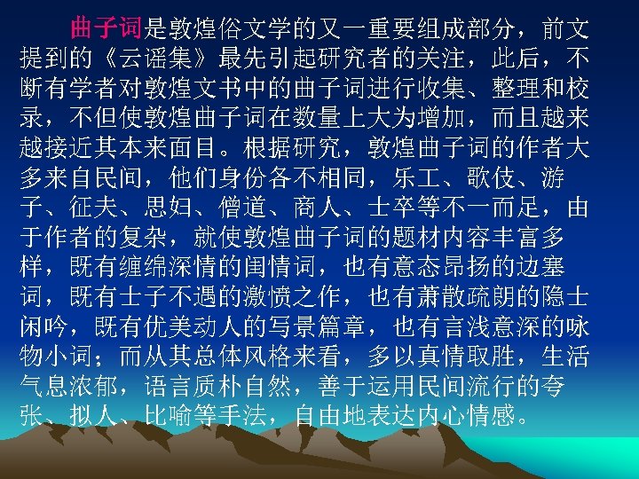 　　曲子词是敦煌俗文学的又一重要组成部分，前文 提到的《云谣集》最先引起研究者的关注，此后，不 断有学者对敦煌文书中的曲子词进行收集、整理和校 录，不但使敦煌曲子词在数量上大为增加，而且越来 越接近其本来面目。根据研究，敦煌曲子词的作者大 多来自民间，他们身份各不相同，乐 、歌伎、游 子、征夫、思妇、僧道、商人、士卒等不一而足，由 于作者的复杂，就使敦煌曲子词的题材内容丰富多 样，既有缠绵深情的闺情词，也有意态昂扬的边塞 词，既有士子不遇的激愤之作，也有萧散疏朗的隐士 闲吟，既有优美动人的写景篇章，也有言浅意深的咏 物小词；而从其总体风格来看，多以真情取胜，生活 气息浓郁，语言质朴自然，善于运用民间流行的夸