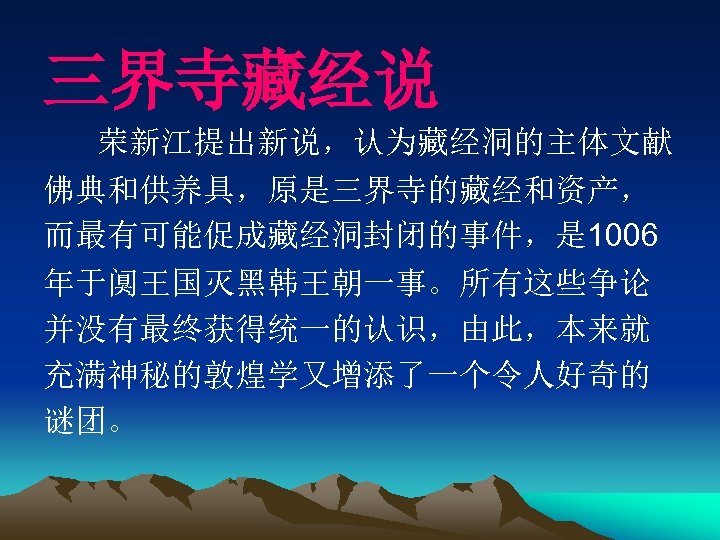 三界寺藏经说 荣新江提出新说，认为藏经洞的主体文献 佛典和供养具，原是三界寺的藏经和资产， 而最有可能促成藏经洞封闭的事件，是 1006 年于阒王国灭黑韩王朝一事。所有这些争论 并没有最终获得统一的认识，由此，本来就 充满神秘的敦煌学又增添了一个令人好奇的 谜团。 