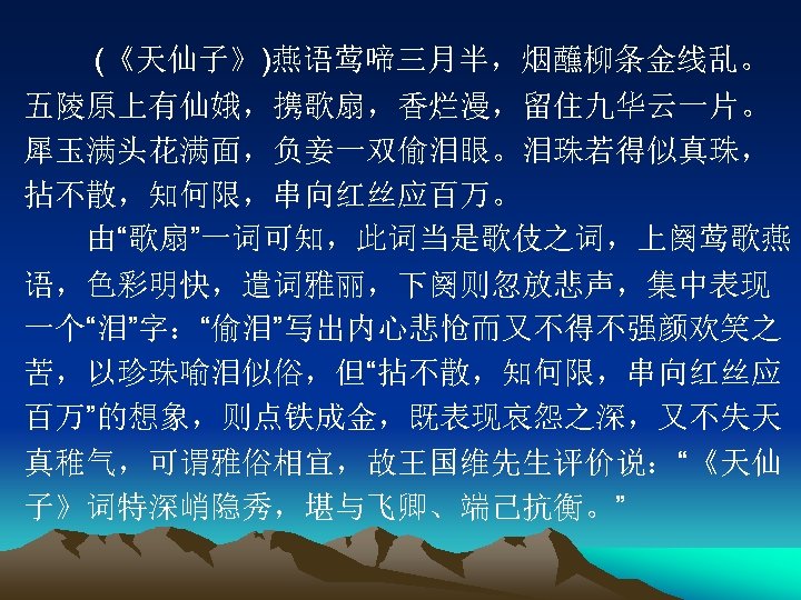 　　 (《天仙子》)燕语莺啼三月半，烟蘸柳条金线乱。 五陵原上有仙娥，携歌扇，香烂漫，留住九华云一片。 犀玉满头花满面，负妾一双偷泪眼。泪珠若得似真珠， 拈不散，知何限，串向红丝应百万。 　　由“歌扇”一词可知，此词当是歌伎之词，上阕莺歌燕 语，色彩明快，遣词雅丽，下阕则忽放悲声，集中表现 一个“泪”字：“偷泪”写出内心悲怆而又不得不强颜欢笑之 苦，以珍珠喻泪似俗，但“拈不散，知何限，串向红丝应 百万”的想象，则点铁成金，既表现哀怨之深，又不失天 真稚气，可谓雅俗相宜，故王国维先生评价说：“《天仙 子》词特深峭隐秀，堪与飞卿、端己抗衡。” 