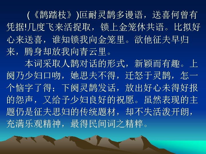 　　 (《鹊踏枝》)叵耐灵鹊多谩语，送喜何曾有 凭据!几度飞来活捉取，锁上金笼休共语。比拟好 心来送喜，谁知锁我向金笼里。欲他征夫早归 来，腾身却放我向青云里。 　　本词采取人鹊对话的形式，新颖而有趣。上 阕乃少妇口吻，她思夫不得，迁怒于灵鹊，怎一 个恼字了得；下阕灵鹊发话，放出好心未得好报 的怨声，又给予少妇良好的祝愿。虽然表现的主 题仍是征夫思妇的传统题材，却不失活泼开朗， 充满乐观精神，最得民间词之精粹。 