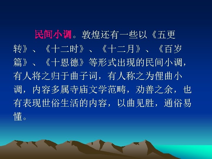 　　民间小调。敦煌还有一些以《五更 转》、《十二时》、《十二月》、《百岁 篇》、《十恩德》等形式出现的民间小调， 有人将之归于曲子词，有人称之为俚曲小 调，内容多属寺庙文学范畴，劝善之余，也 有表现世俗生活的内容，以曲见胜，通俗易 懂。 