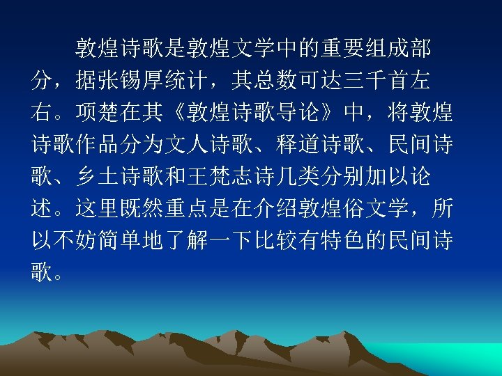 　　敦煌诗歌是敦煌文学中的重要组成部 分，据张锡厚统计，其总数可达三千首左 右。项楚在其《敦煌诗歌导论》中，将敦煌 诗歌作品分为文人诗歌、释道诗歌、民间诗 歌、乡土诗歌和王梵志诗几类分别加以论 述。这里既然重点是在介绍敦煌俗文学，所 以不妨简单地了解一下比较有特色的民间诗 歌。 