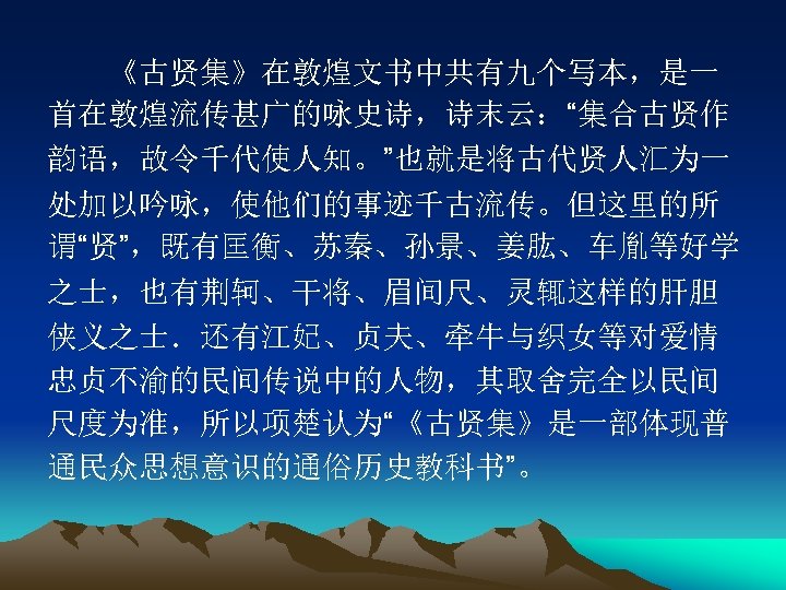 　　《古贤集》在敦煌文书中共有九个写本，是一 首在敦煌流传甚广的咏史诗，诗末云：“集合古贤作 韵语，故令千代使人知。”也就是将古代贤人汇为一 处加以吟咏，使他们的事迹千古流传。但这里的所 谓“贤”，既有匡衡、苏秦、孙景、姜肱、车胤等好学 之士，也有荆轲、干将、眉间尺、灵辄这样的肝胆 侠义之士．还有江妃、贞夫、牵牛与织女等对爱情 忠贞不渝的民间传说中的人物，其取舍完全以民间 尺度为准，所以项楚认为“《古贤集》是一部体现普 通民众思想意识的通俗历史教科书”。 