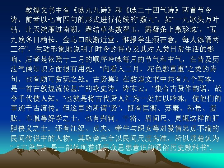 　　敦煌文书中有《咏九九诗》和《咏二十四气诗》两首节令 诗，前者以七言四句的形式进行传统的“数九”，如“一九冰头万叶 枯，北天鸿雁过南湖。霜结草头敷翠玉，露凝条上撒珍珠”，“五 九残冬日稍长，金乌口映渐近堂。惟报学生须在意，每人添诵两 三行”，生动形象地说明了时令的特点及其对人类日常生活的影 响。后者是依照十二月的顺序吟咏每月的节气和中气，在普及历 法气候知识方面很有用处，“向看入二月，花色影重重”之类的诗 句，也有颇可赏玩之处。古贤集》在敦煌文书中共有九个写本， 是一首在敦煌流传甚广的咏史诗，诗末云：“集合古贤作韵语，故 令千代使人知。”也就是将古代贤人汇为一处加以吟咏，使他们的 事迹千古流传。但这里的所谓“贤”，既有匡衡、苏秦、孙景、姜 肱、车胤等好学之士，也有荆轲、干将、眉间尺、灵辄这样的肝 胆侠义之士．还有江妃、贞夫、牵牛与织女等对爱情忠贞不渝的 民间传说中的人物，其取舍完全以民间尺度为准，所以项楚认为