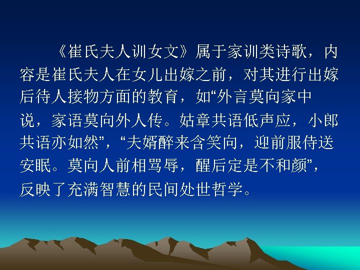 　　《崔氏夫人训女文》属于家训类诗歌，内 容是崔氏夫人在女儿出嫁之前，对其进行出嫁 后待人接物方面的教育，如“外言莫向家中 说，家语莫向外人传。姑章共语低声应，小郎 共语亦如然”，“夫婿醉来含笑向，迎前服侍送 安眠。莫向人前相骂辱，醒后定是不和颜”， 反映了充满智慧的民间处世哲学。 