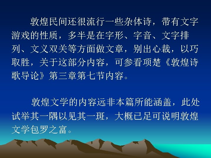 　　敦煌民间还很流行一些杂体诗，带有文字 游戏的性质，多半是在字形、字音、文字排 列、文义双关等方面做文章，别出心裁，以巧 取胜，关于这部分内容，可参看项楚《敦煌诗 歌导论》第三章第七节内容。 　敦煌文学的内容远非本篇所能涵盖，此处 试举其一隅以见其一斑，大概已足可说明敦煌 文学包罗之富。 