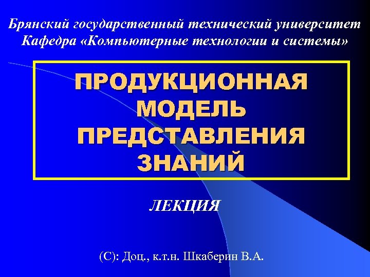 Брянский государственный технический университет Кафедра «Компьютерные технологии и системы» ПРОДУКЦИОННАЯ МОДЕЛЬ ПРЕДСТАВЛЕНИЯ ЗНАНИЙ ЛЕКЦИЯ