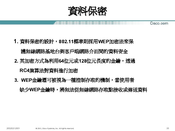 資料保密 1. 資料保密的設計，802. 11標準則採用WEP加密法來保 護無線網路基地台與客戶端網路介面間的資料安全 2. 其加密方式為利用 64位元或 128位元長度的金鑰，透過 RC 4演算法對資料進行加密 3. WEP金鑰還可被視為一種控制存取的機制，當使用者 缺少WEP金鑰時，將無法從無線網路存取點接收或傳送資料