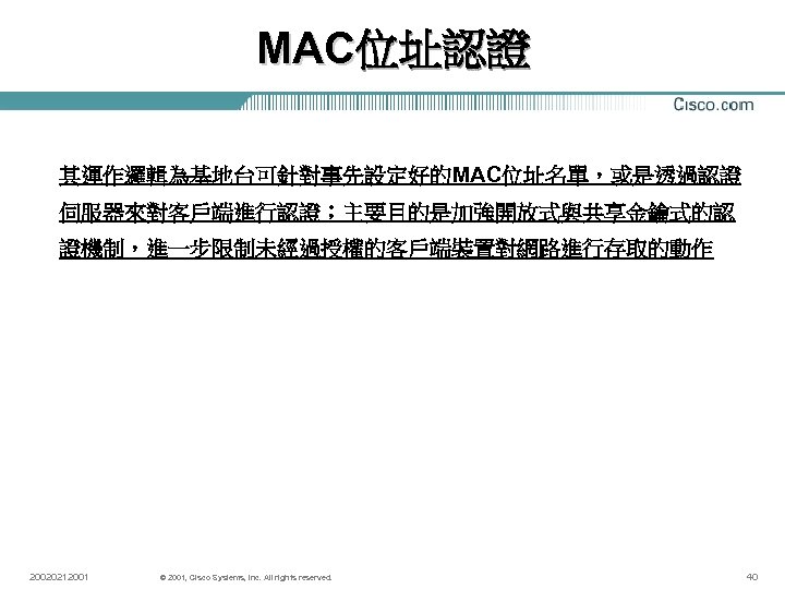 MAC位址認證 其運作邏輯為基地台可針對事先設定好的MAC位址名單，或是透過認證 伺服器來對客戶端進行認證；主要目的是加強開放式與共享金鑰式的認 證機制，進一步限制未經過授權的客戶端裝置對網路進行存取的動作 20020212001 © 2001, Cisco Systems, Inc. All rights reserved. 40