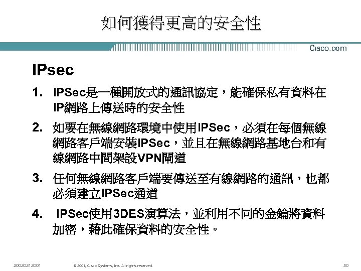 如何獲得更高的安全性 IPsec 1. IPSec是一種開放式的通訊協定，能確保私有資料在 IP網路上傳送時的安全性 2. 如要在無線網路環境中使用IPSec，必須在每個無線 網路客戶端安裝IPSec，並且在無線網路基地台和有 線網路中間架設VPN閘道 3. 任何無線網路客戶端要傳送至有線網路的通訊，也都 必須建立IPSec通道 4. 20020212001